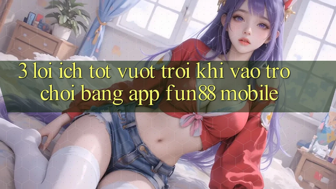 3. Lợi Ích Tốt vượt trội Khi Vào Trò chơi Bằng App Fun88 Mobile