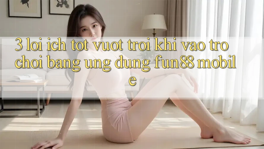 3. Lợi Ích Tốt vượt trội Khi Vào Trò chơi Bằng Ứng dụng Fun88 Mobile