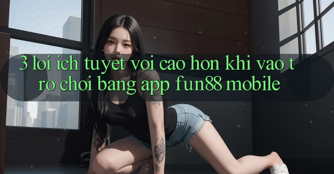3. Lợi Ích Tuyệt vời cao hơn Khi Vào Trò chơi Bằng App Fun88 Mobile