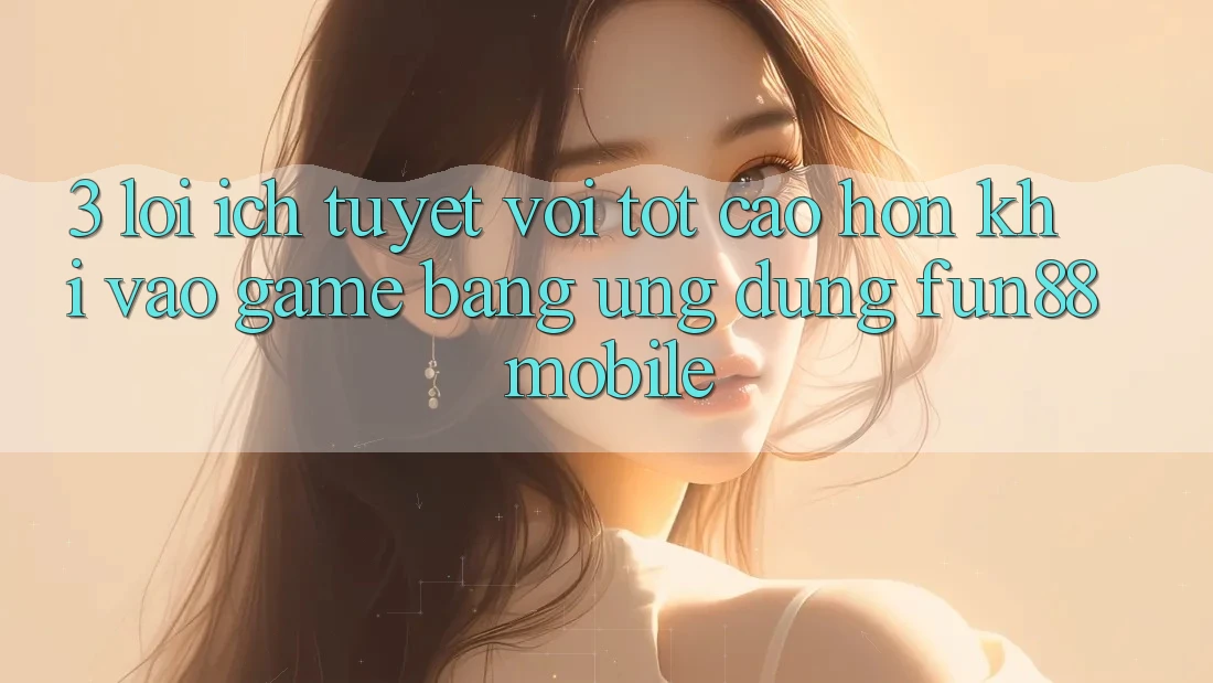 3. Lợi Ích Tuyệt vời tốt cao hơn Khi Vào Game Bằng Ứng dụng Fun88 Mobile