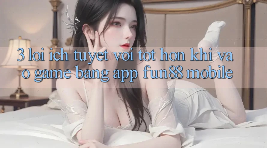3. Lợi Ích Tuyệt vời tốt hơn Khi Vào Game Bằng App Fun88 Mobile