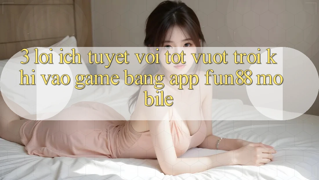 3. Lợi Ích Tuyệt vời tốt vượt trội Khi Vào Game Bằng App Fun88 Mobile