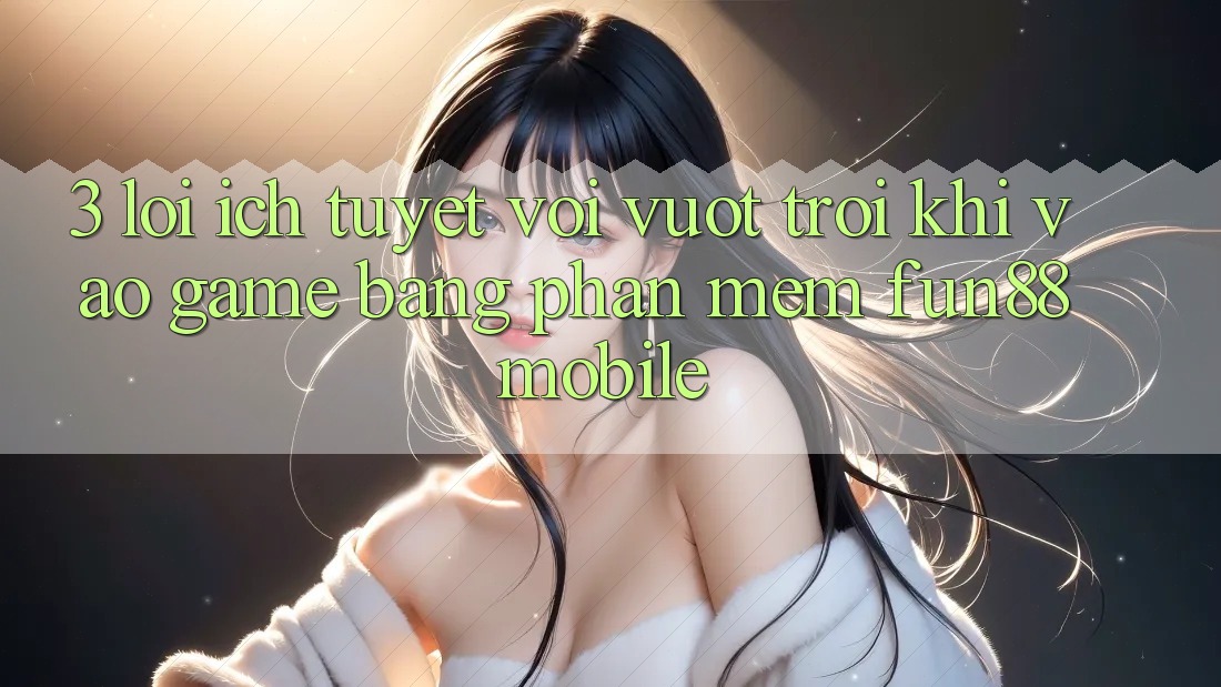 3. Lợi Ích Tuyệt vời vượt trội Khi Vào Game Bằng Phần mềm Fun88 Mobile