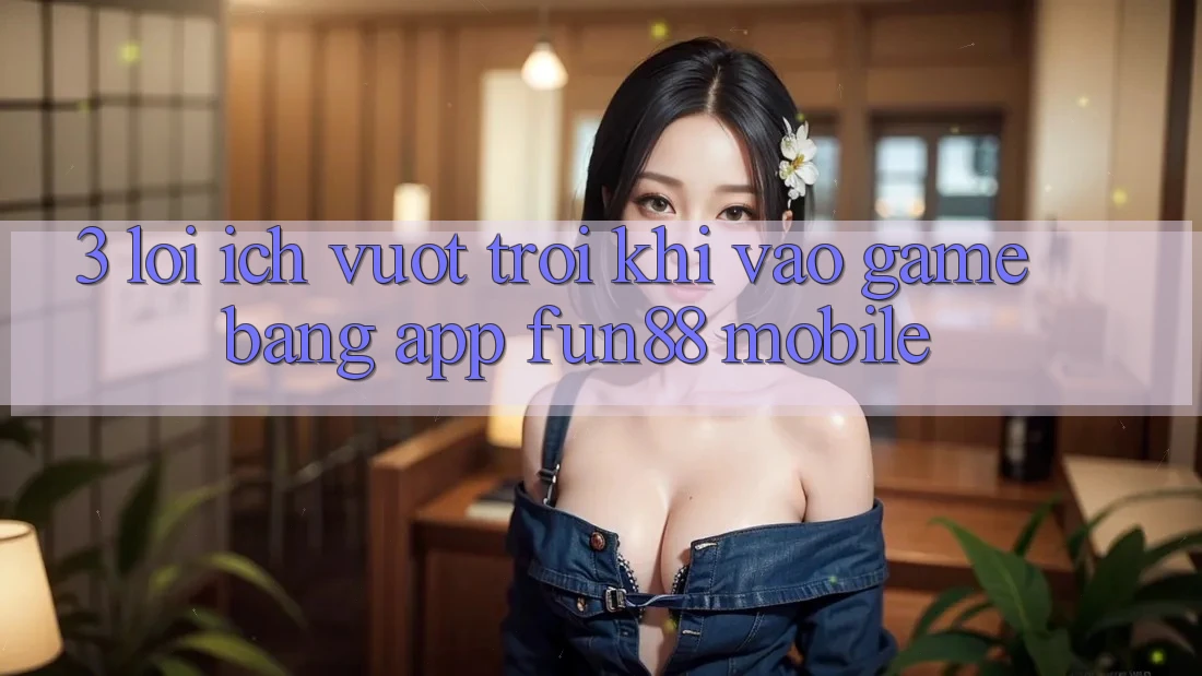 3. Lợi Ích Vượt trội Khi Vào Game Bằng App Fun88 Mobile