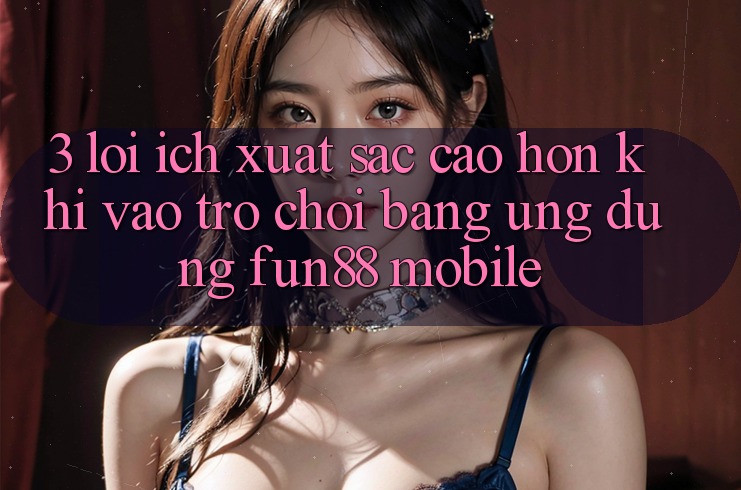 3. Lợi Ích Xuất sắc cao hơn Khi Vào Trò chơi Bằng Ứng dụng Fun88 Mobile