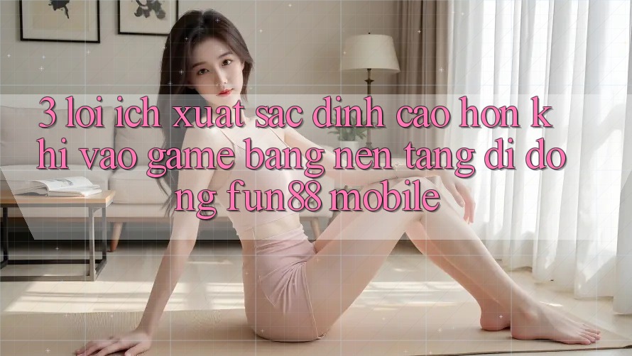 3. Lợi Ích Xuất sắc đỉnh cao hơn Khi Vào Game Bằng Nền tảng di động Fun88 Mobile