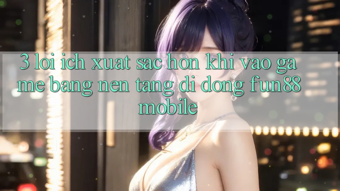 3. Lợi Ích Xuất sắc hơn Khi Vào Game Bằng Nền tảng di động Fun88 Mobile