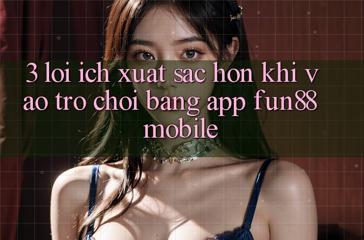 3. Lợi Ích Xuất sắc hơn Khi Vào Trò chơi Bằng App Fun88 Mobile