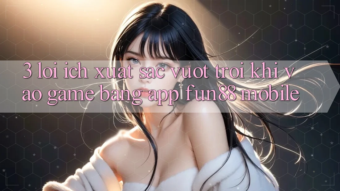 3. Lợi Ích Xuất sắc vượt trội Khi Vào Game Bằng App Fun88 Mobile