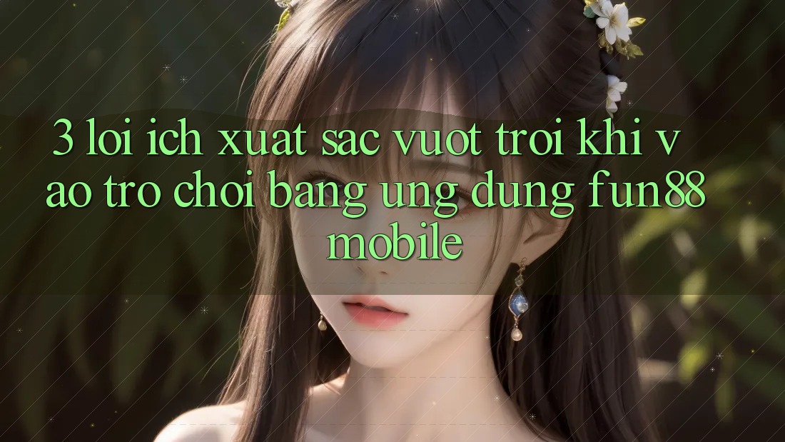 3. Lợi Ích Xuất sắc vượt trội Khi Vào Trò chơi Bằng Ứng dụng Fun88 Mobile