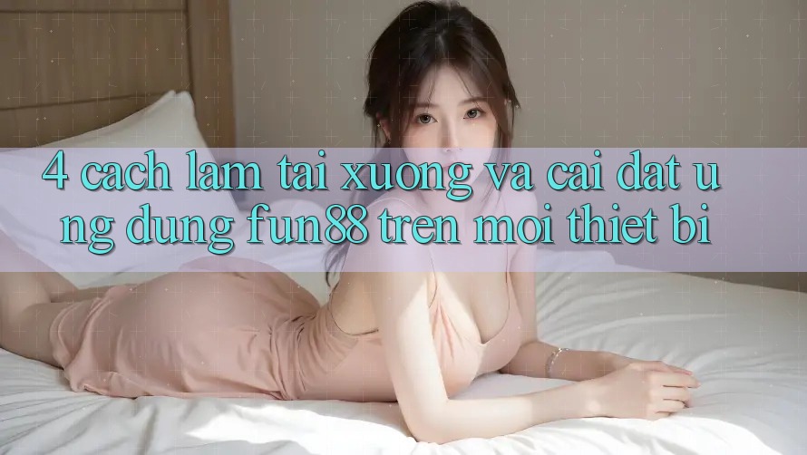 4. Cách làm Tải xuống Và Cài Đặt Ứng dụng Fun88 Trên Mọi Thiết Bị