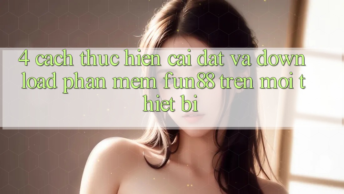 4. Cách thực hiện Cài đặt Và Download Phần mềm Fun88 Trên Mọi Thiết Bị