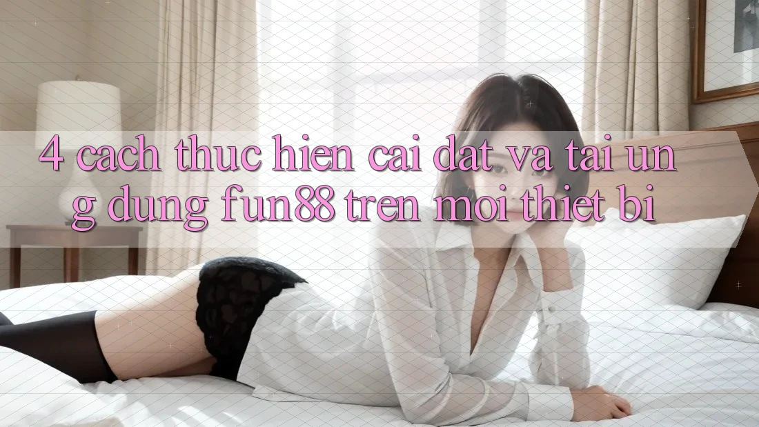 4. Cách thực hiện Cài đặt Và Tải Ứng dụng Fun88 Trên Mọi Thiết Bị