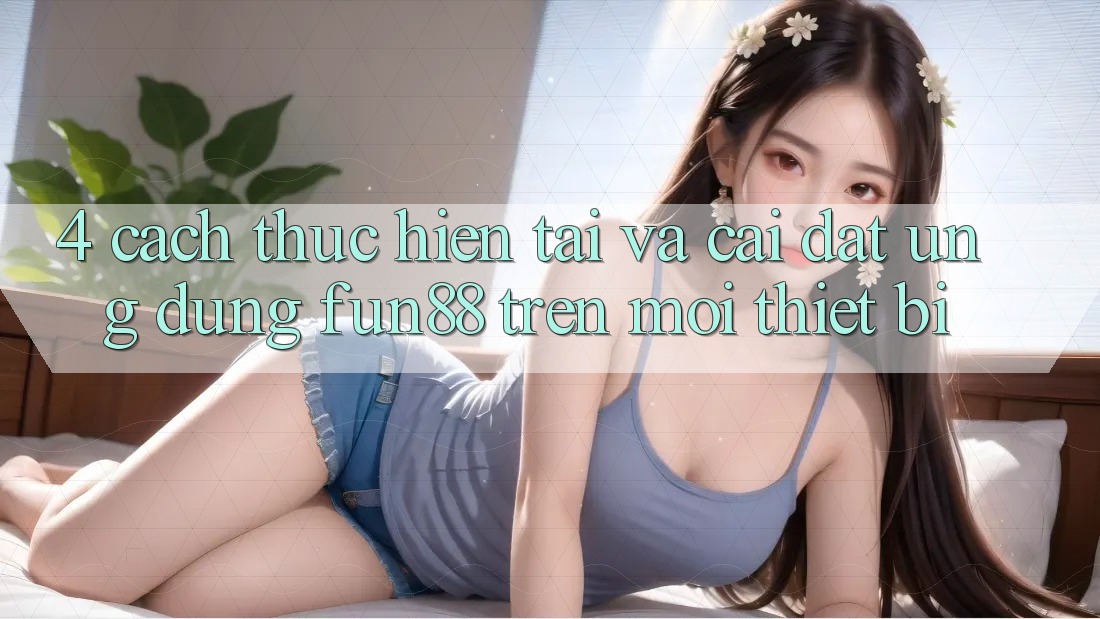 4. Cách thực hiện Tải Và Cài Đặt Ứng dụng Fun88 Trên Mọi Thiết Bị
