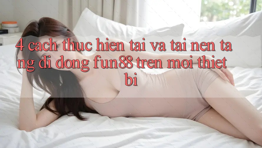 4. Cách thực hiện Tải Và Tải Nền tảng di động Fun88 Trên Mọi Thiết Bị
