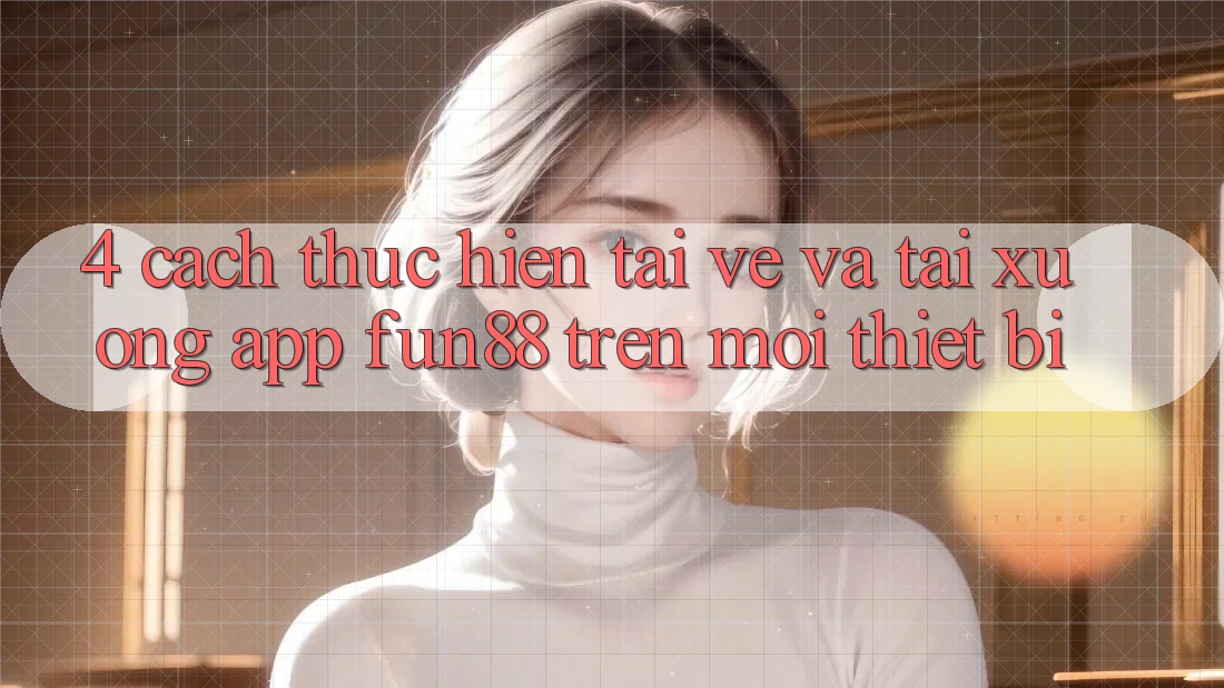 4. Cách thực hiện Tải về Và Tải xuống App Fun88 Trên Mọi Thiết Bị