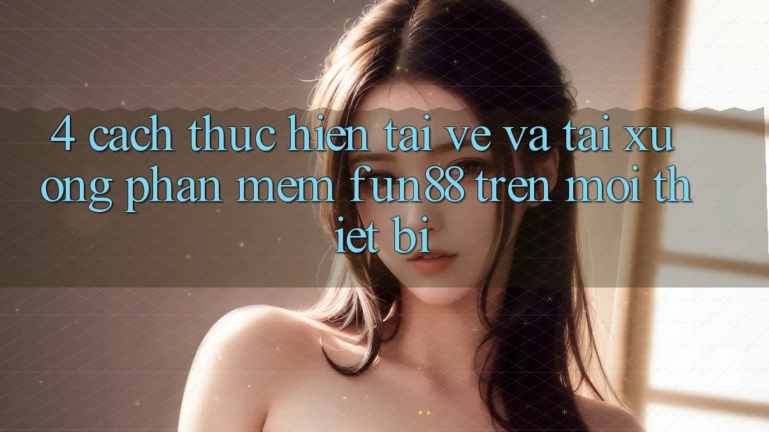 4. Cách thực hiện Tải về Và Tải xuống Phần mềm Fun88 Trên Mọi Thiết Bị