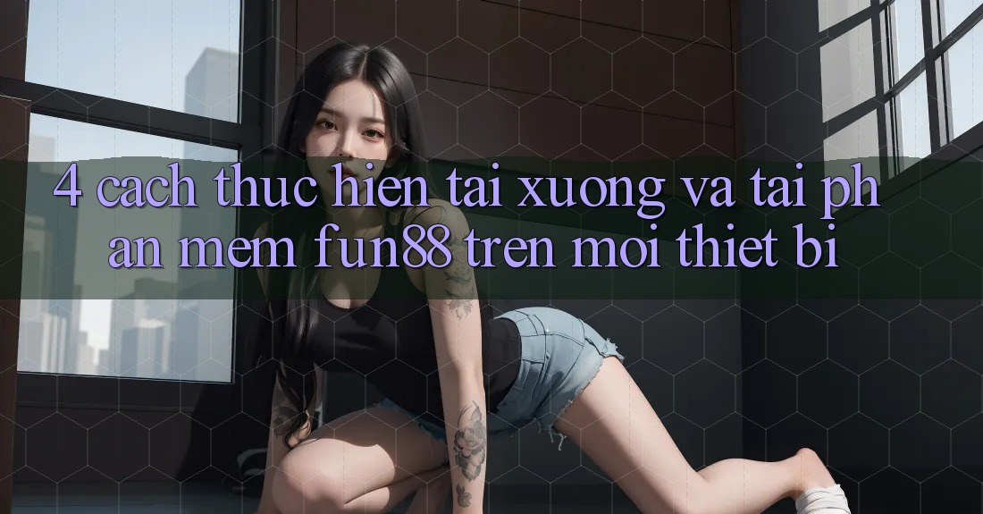 4. Cách thực hiện Tải xuống Và Tải Phần mềm Fun88 Trên Mọi Thiết Bị
