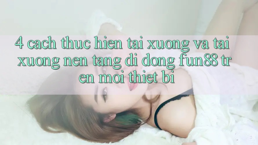 4. Cách thực hiện Tải xuống Và Tải xuống Nền tảng di động Fun88 Trên Mọi Thiết Bị