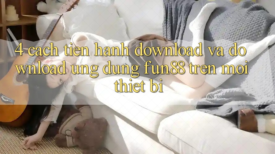 4. Cách tiến hành Download Và Download Ứng dụng Fun88 Trên Mọi Thiết Bị