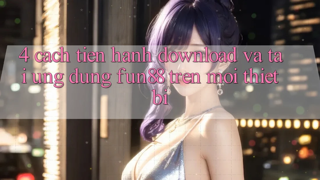 4. Cách tiến hành Download Và Tải Ứng dụng Fun88 Trên Mọi Thiết Bị