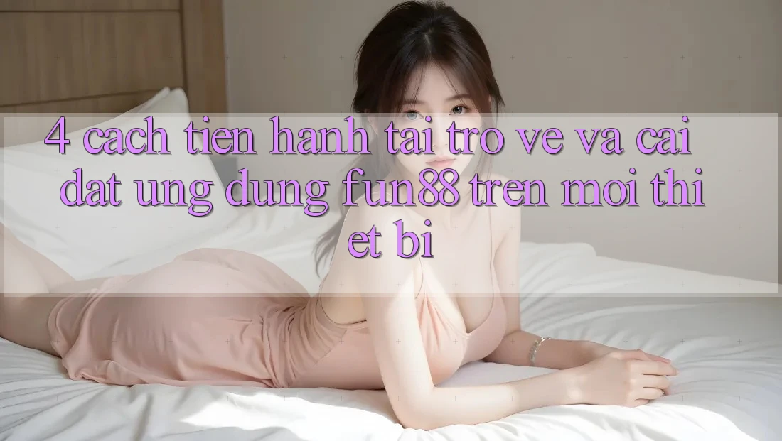 4. Cách tiến hành Tải trở về Và Cài Đặt Ứng dụng Fun88 Trên Mọi Thiết Bị