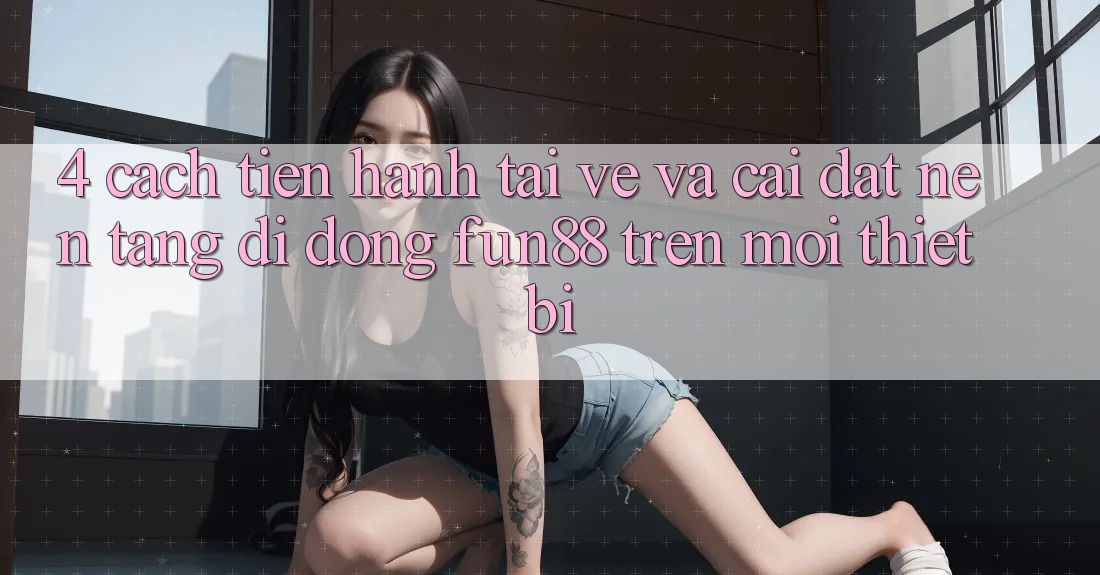 4. Cách tiến hành Tải về Và Cài Đặt Nền tảng di động Fun88 Trên Mọi Thiết Bị