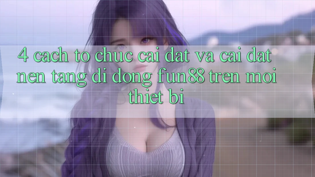 4. Cách tổ chức Cài đặt Và Cài Đặt Nền tảng di động Fun88 Trên Mọi Thiết Bị