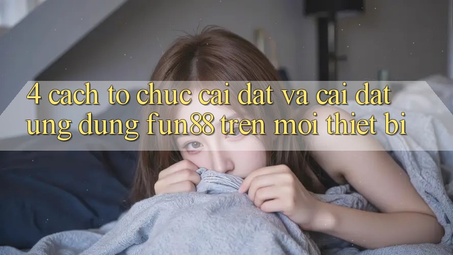 4. Cách tổ chức Cài đặt Và Cài Đặt Ứng dụng Fun88 Trên Mọi Thiết Bị