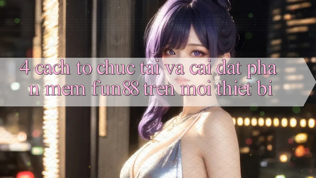 4. Cách tổ chức Tải Và Cài Đặt Phần mềm Fun88 Trên Mọi Thiết Bị