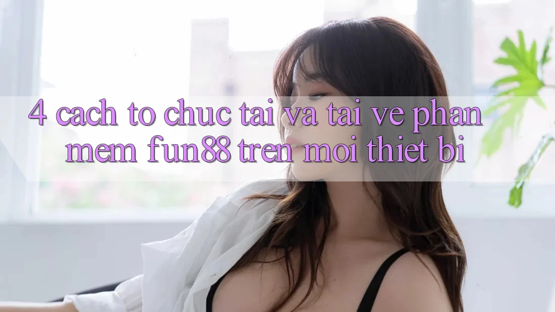 4. Cách tổ chức Tải Và Tải về Phần mềm Fun88 Trên Mọi Thiết Bị