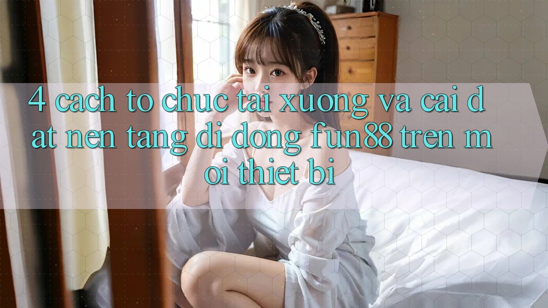 4. Cách tổ chức Tải xuống Và Cài Đặt Nền tảng di động Fun88 Trên Mọi Thiết Bị