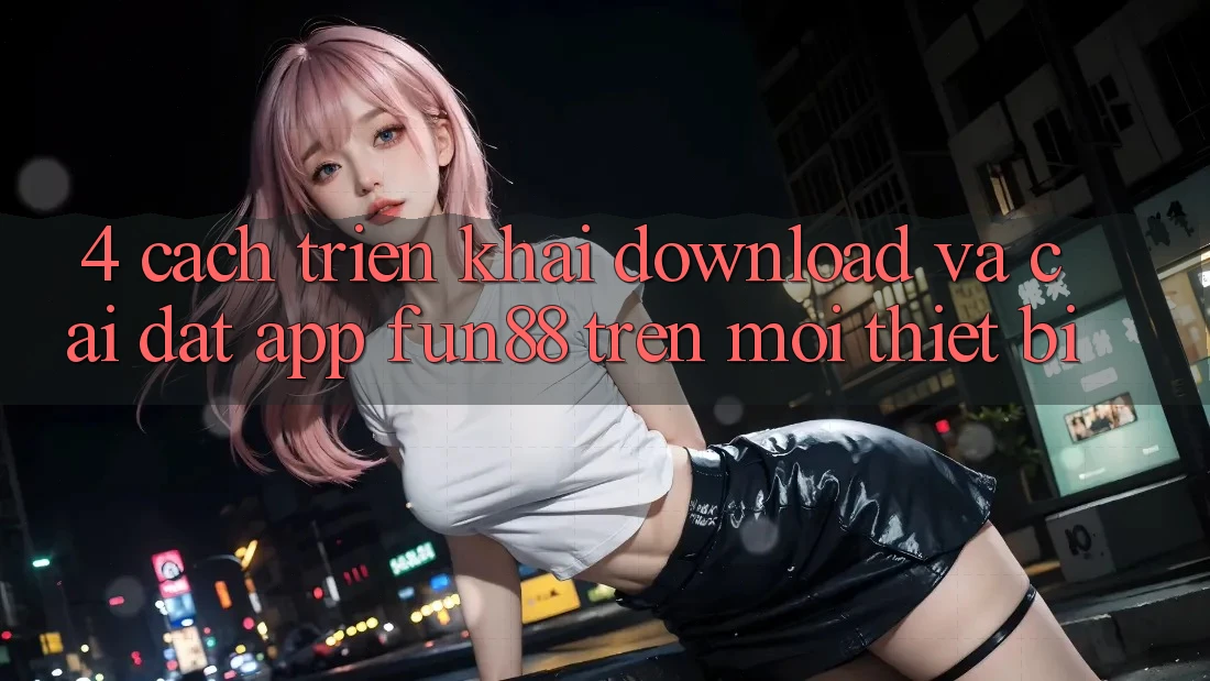 4. Cách triển khai Download Và Cài Đặt App Fun88 Trên Mọi Thiết Bị