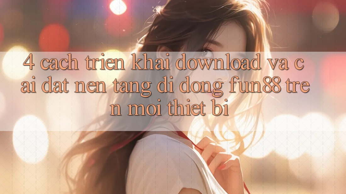 4. Cách triển khai Download Và Cài Đặt Nền tảng di động Fun88 Trên Mọi Thiết Bị