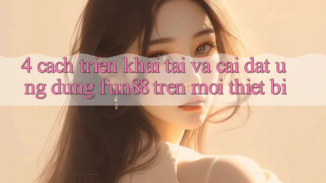 4. Cách triển khai Tải Và Cài Đặt Ứng dụng Fun88 Trên Mọi Thiết Bị