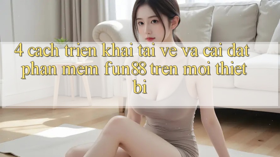 4. Cách triển khai Tải về Và Cài Đặt Phần mềm Fun88 Trên Mọi Thiết Bị