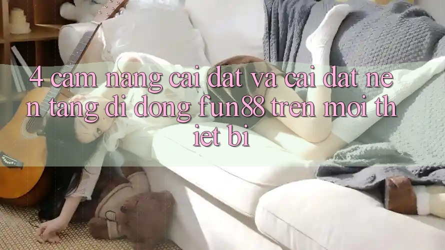 4. Cẩm nang Cài đặt Và Cài Đặt Nền tảng di động Fun88 Trên Mọi Thiết Bị