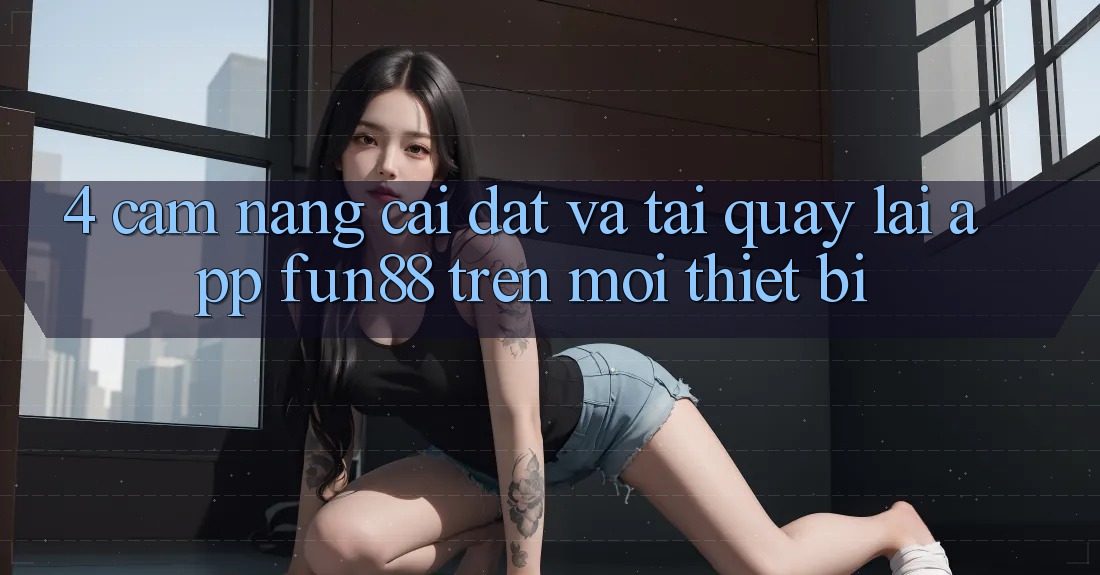 4. Cẩm nang Cài đặt Và Tải quay lại App Fun88 Trên Mọi Thiết Bị