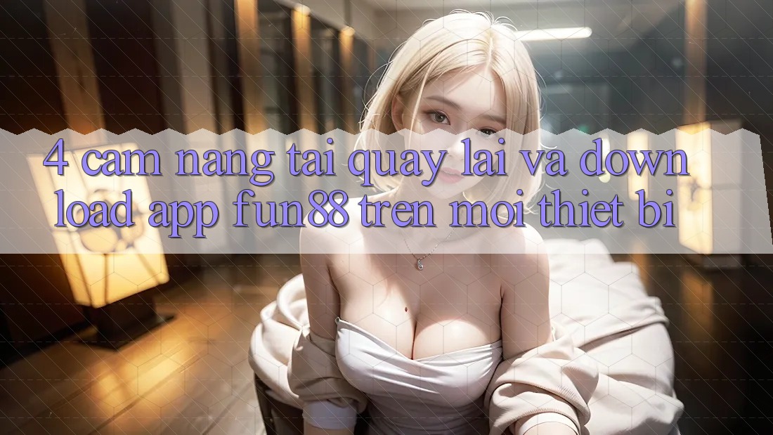 4. Cẩm nang Tải quay lại Và Download App Fun88 Trên Mọi Thiết Bị