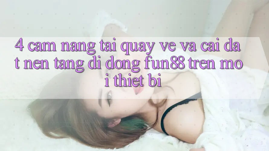4. Cẩm nang Tải quay về Và Cài Đặt Nền tảng di động Fun88 Trên Mọi Thiết Bị