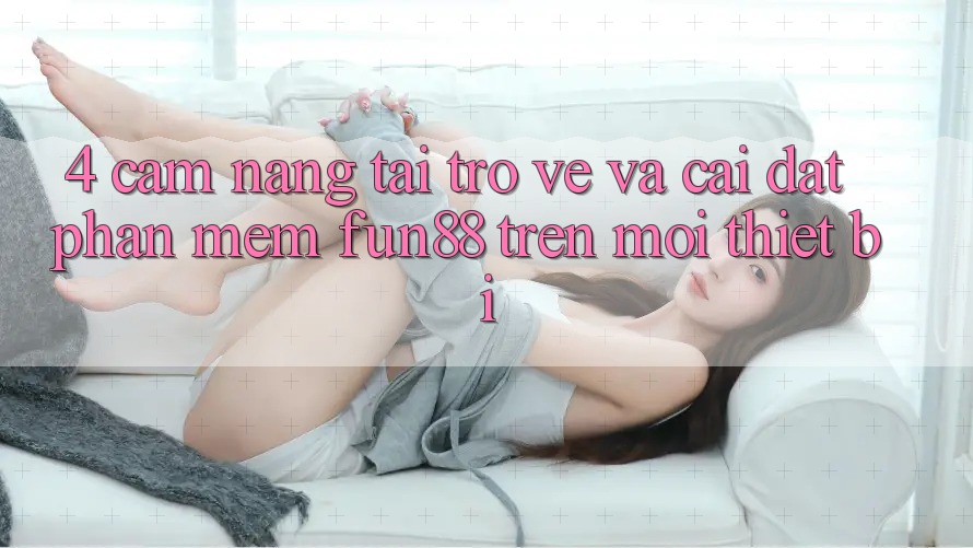 4. Cẩm nang Tải trở về Và Cài Đặt Phần mềm Fun88 Trên Mọi Thiết Bị
