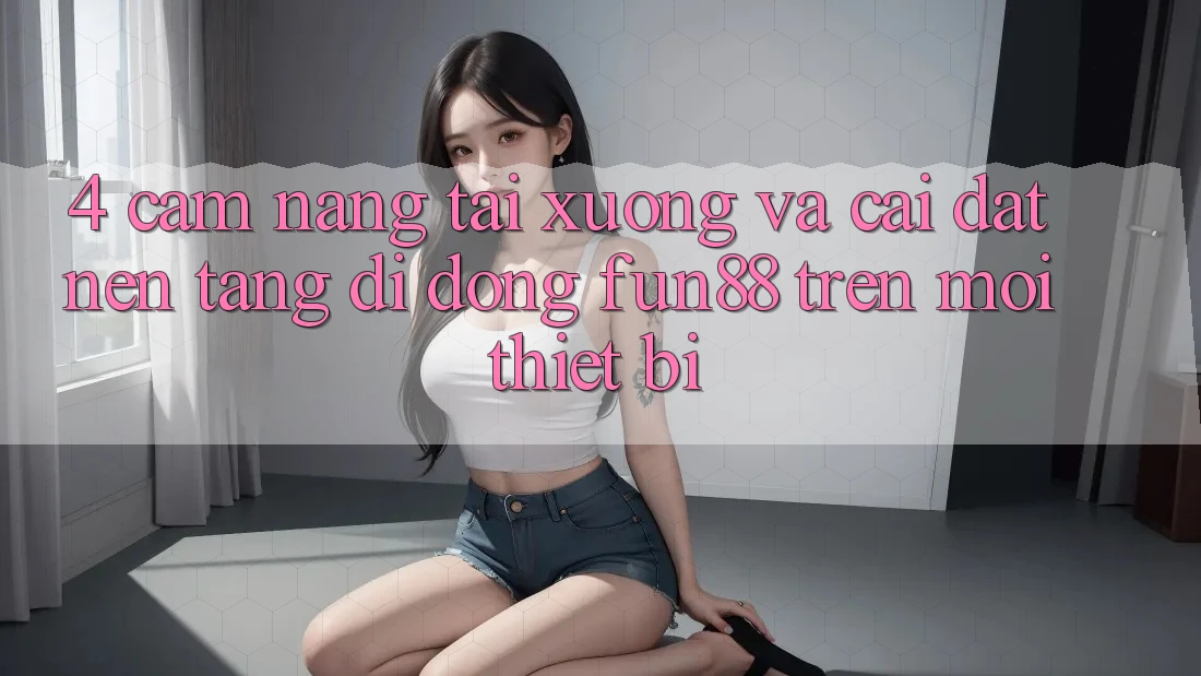4. Cẩm nang Tải xuống Và Cài Đặt Nền tảng di động Fun88 Trên Mọi Thiết Bị
