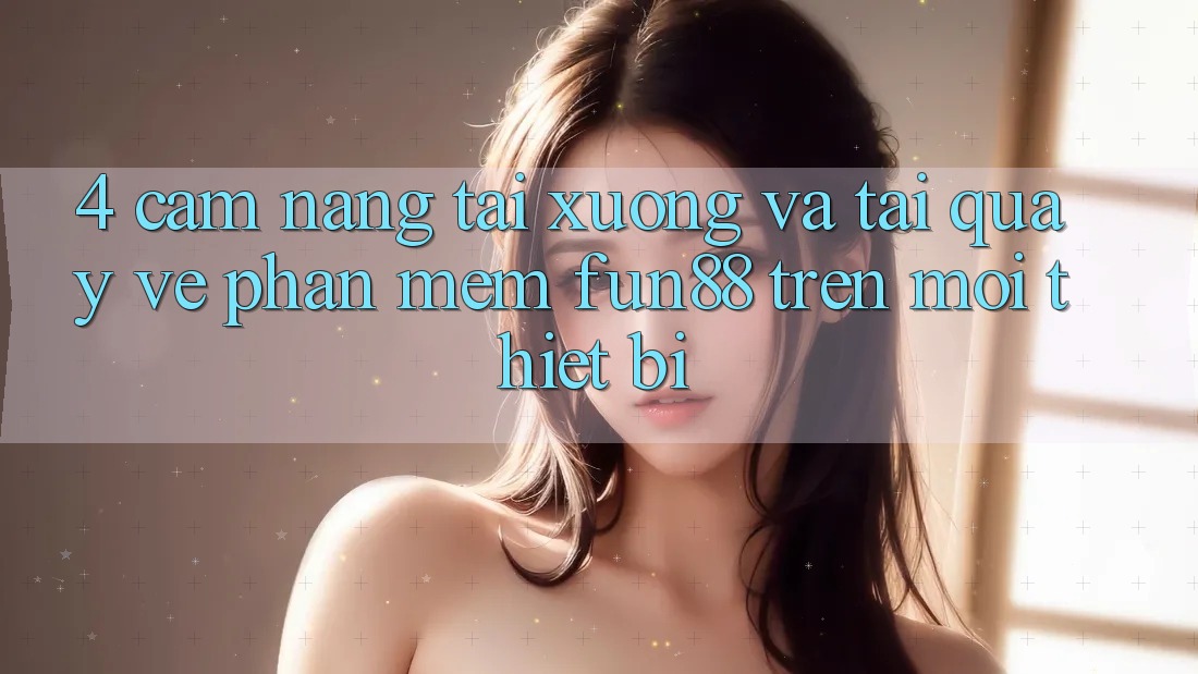 4. Cẩm nang Tải xuống Và Tải quay về Phần mềm Fun88 Trên Mọi Thiết Bị