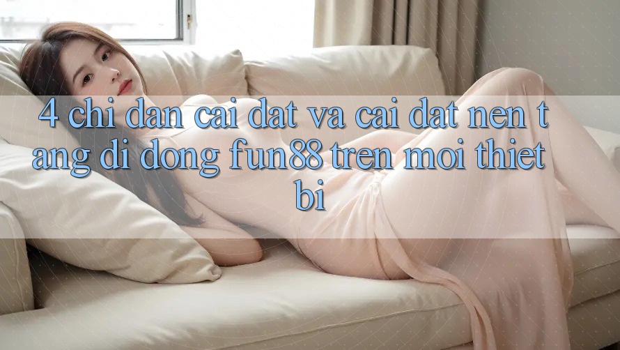 4. Chỉ dẫn Cài đặt Và Cài Đặt Nền tảng di động Fun88 Trên Mọi Thiết Bị