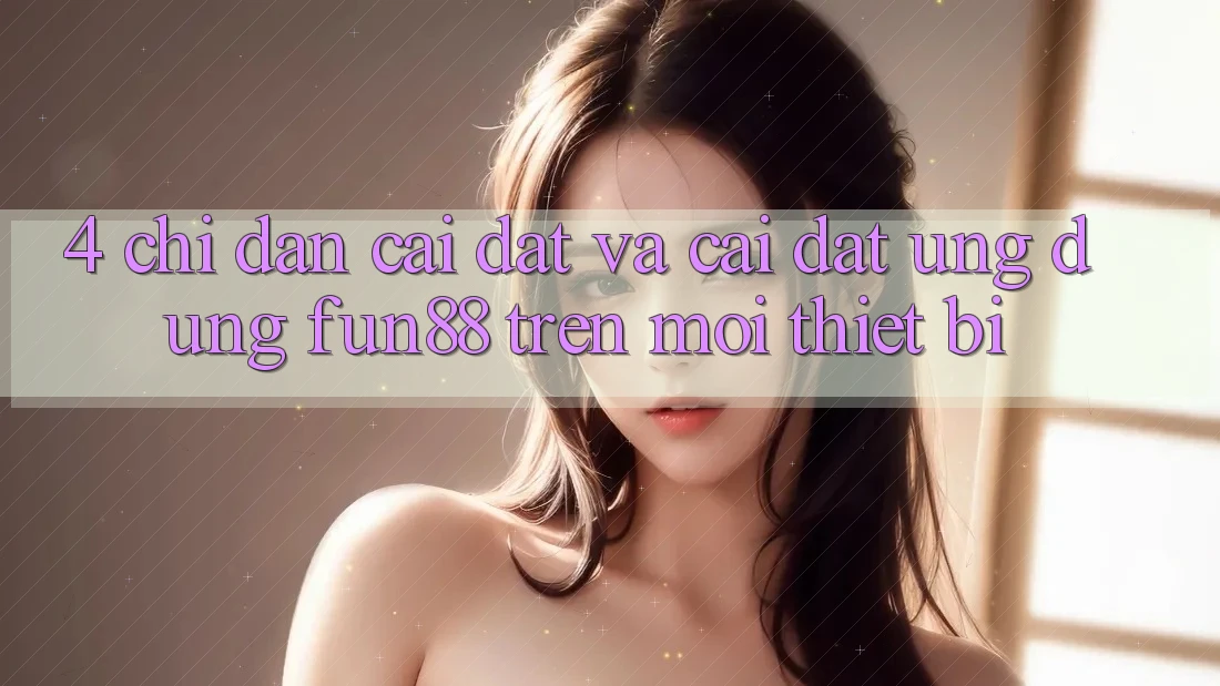 4. Chỉ dẫn Cài đặt Và Cài Đặt Ứng dụng Fun88 Trên Mọi Thiết Bị