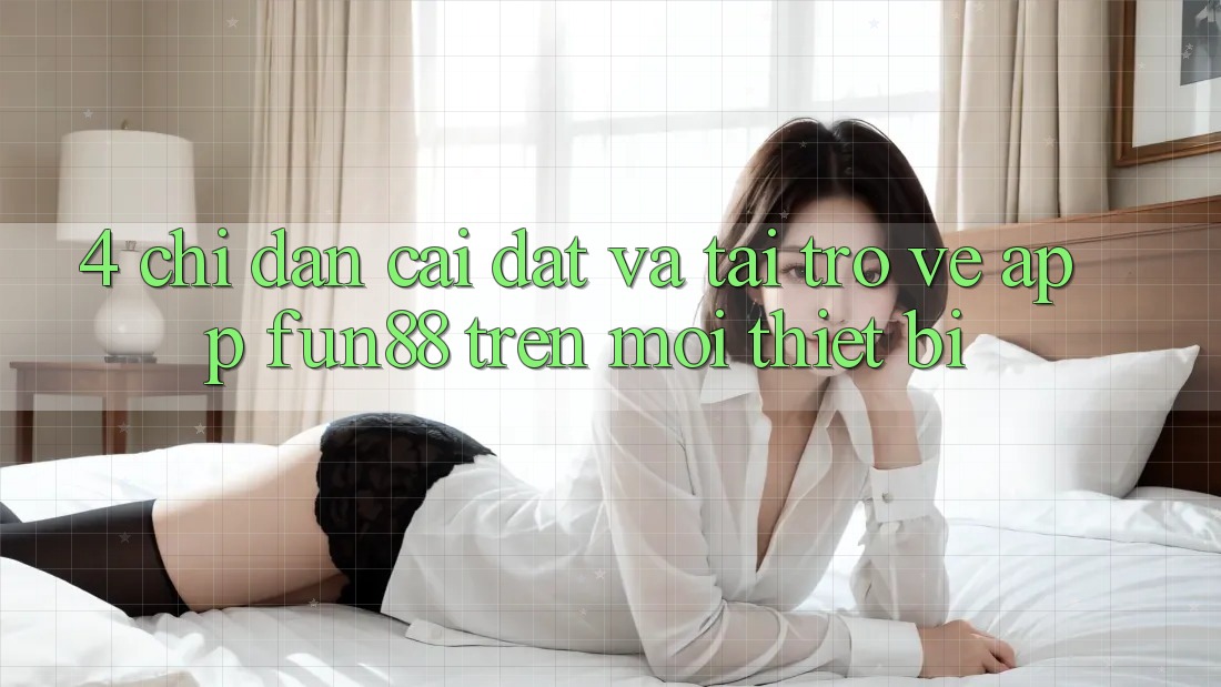 4. Chỉ dẫn Cài đặt Và Tải trở về App Fun88 Trên Mọi Thiết Bị