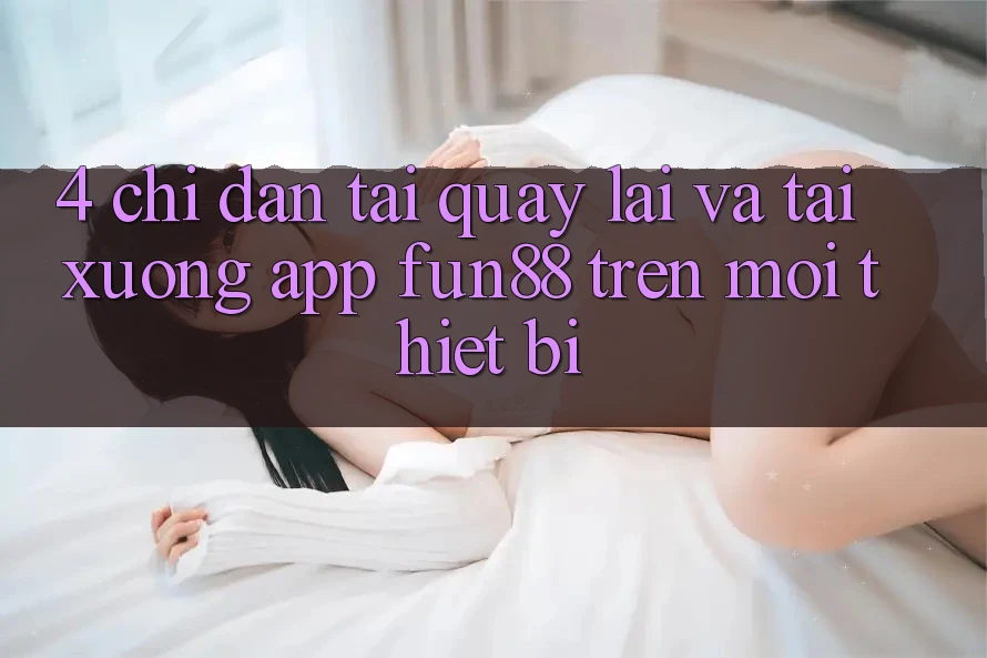 4. Chỉ dẫn Tải quay lại Và Tải xuống App Fun88 Trên Mọi Thiết Bị