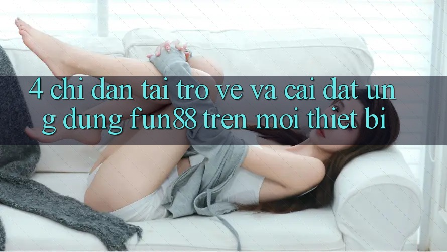 4. Chỉ dẫn Tải trở về Và Cài Đặt Ứng dụng Fun88 Trên Mọi Thiết Bị