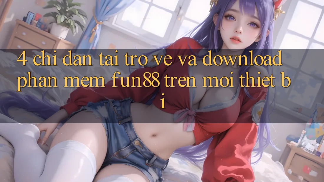 4. Chỉ dẫn Tải trở về Và Download Phần mềm Fun88 Trên Mọi Thiết Bị