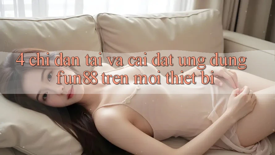 4. Chỉ dẫn Tải Và Cài Đặt Ứng dụng Fun88 Trên Mọi Thiết Bị